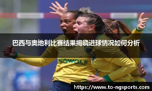 巴西与奥地利比赛结果揭晓进球情况如何分析