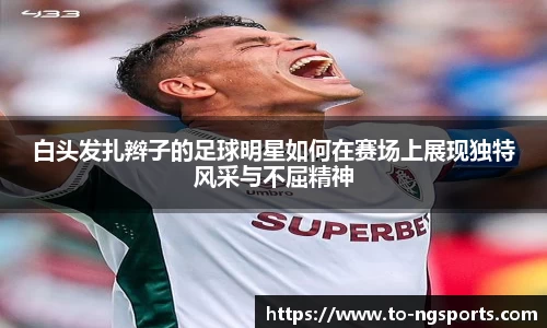 白头发扎辫子的足球明星如何在赛场上展现独特风采与不屈精神